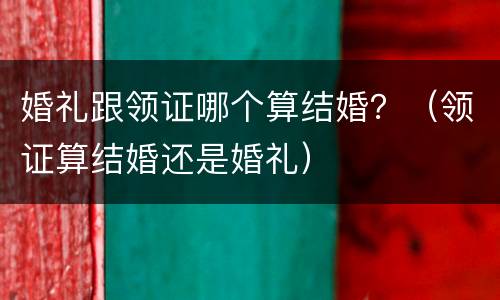 婚礼跟领证哪个算结婚？（领证算结婚还是婚礼）