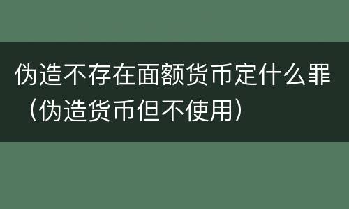 伪造不存在面额货币定什么罪（伪造货币但不使用）