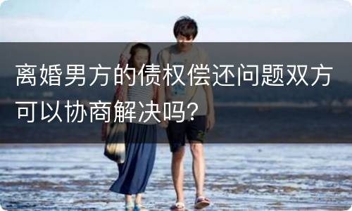 离婚男方的债权偿还问题双方可以协商解决吗？