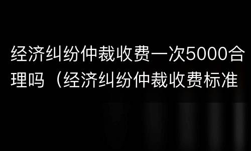 经济纠纷仲裁收费一次5000合理吗（经济纠纷仲裁收费标准）