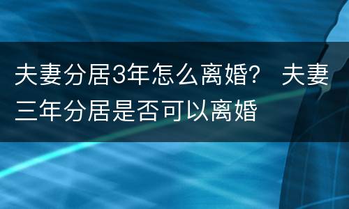 夫妻分居3年怎么离婚？ 夫妻三年分居是否可以离婚