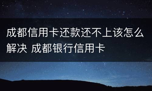 成都信用卡还款还不上该怎么解决 成都银行信用卡