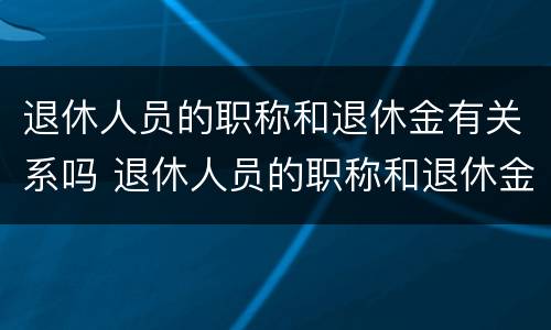 退休人员的职称和退休金有关系吗 退休人员的职称和退休金有关系吗知乎