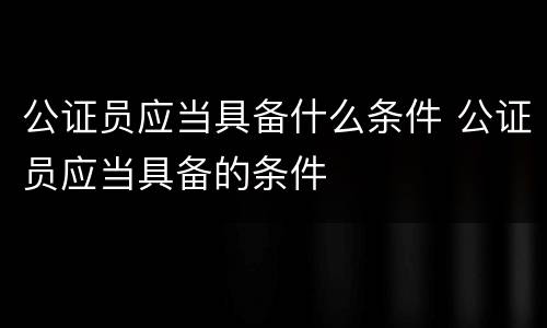 公证员应当具备什么条件 公证员应当具备的条件