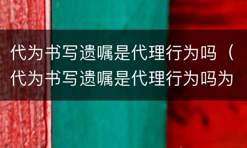 代为书写遗嘱是代理行为吗（代为书写遗嘱是代理行为吗为什么）