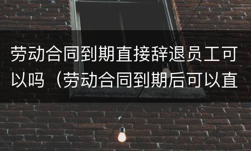 劳动合同到期直接辞退员工可以吗（劳动合同到期后可以直接辞退吗）