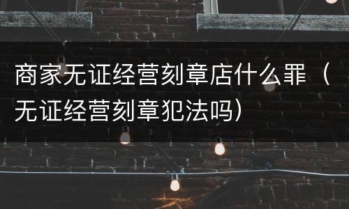 商家无证经营刻章店什么罪（无证经营刻章犯法吗）