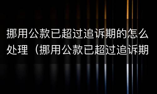 挪用公款已超过追诉期的怎么处理（挪用公款已超过追诉期的怎么处理案件）