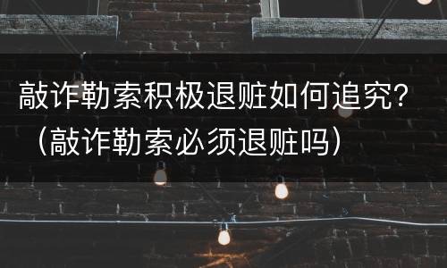 敲诈勒索积极退赃如何追究？（敲诈勒索必须退赃吗）