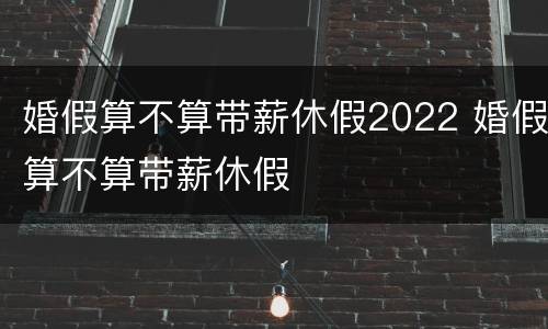 婚假算不算带薪休假2022 婚假算不算带薪休假