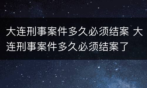 大连刑事案件多久必须结案 大连刑事案件多久必须结案了