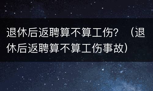 退休后返聘算不算工伤？（退休后返聘算不算工伤事故）