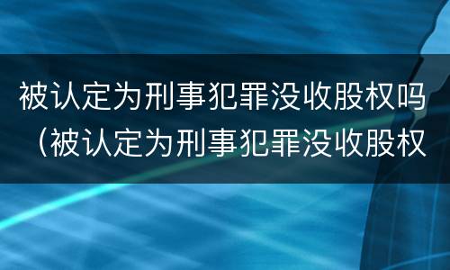 被认定为刑事犯罪没收股权吗（被认定为刑事犯罪没收股权吗判几年）