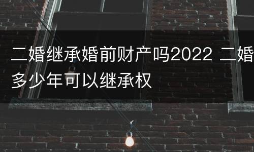 二婚继承婚前财产吗2022 二婚多少年可以继承权