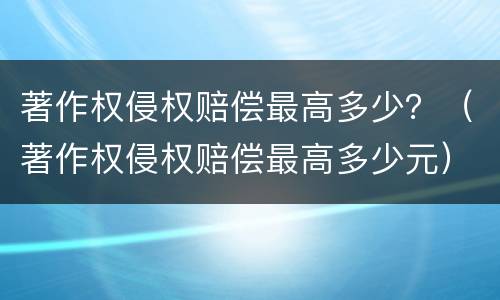 著作权侵权赔偿最高多少？（著作权侵权赔偿最高多少元）