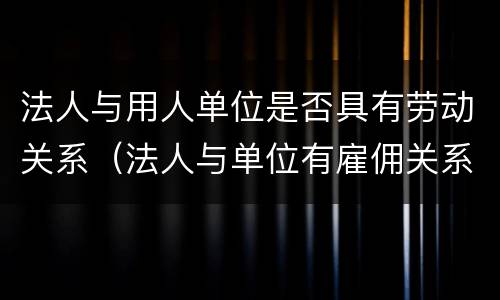 法人与用人单位是否具有劳动关系（法人与单位有雇佣关系吗）