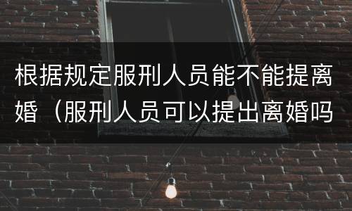 根据规定服刑人员能不能提离婚（服刑人员可以提出离婚吗）