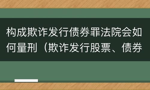 构成欺诈发行债券罪法院会如何量刑（欺诈发行股票、债券罪的主体主要是(）