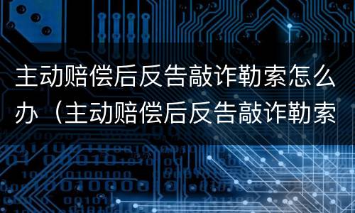 主动赔偿后反告敲诈勒索怎么办（主动赔偿后反告敲诈勒索怎么办呢）