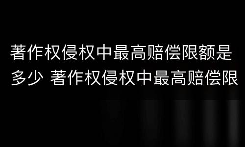 著作权侵权中最高赔偿限额是多少 著作权侵权中最高赔偿限额是多少呢