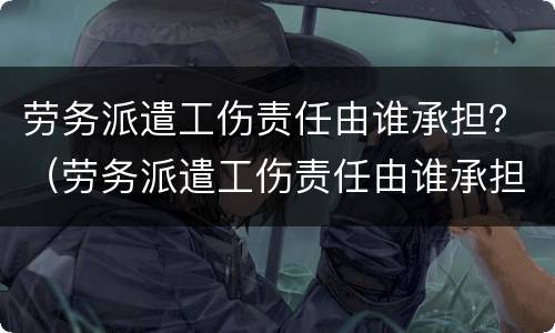 劳务派遣工伤责任由谁承担？（劳务派遣工伤责任由谁承担）