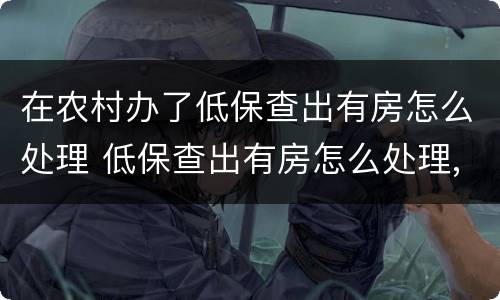 在农村办了低保查出有房怎么处理 低保查出有房怎么处理,需要补交已领过的钱吗?