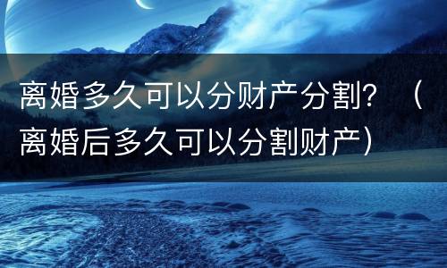 离婚多久可以分财产分割？（离婚后多久可以分割财产）