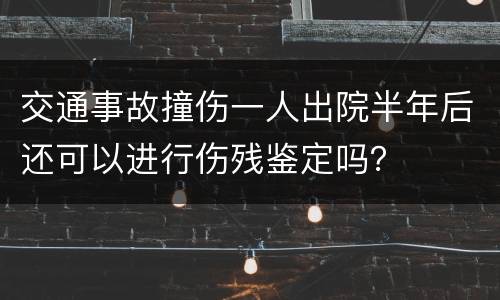 交通事故撞伤一人出院半年后还可以进行伤残鉴定吗？