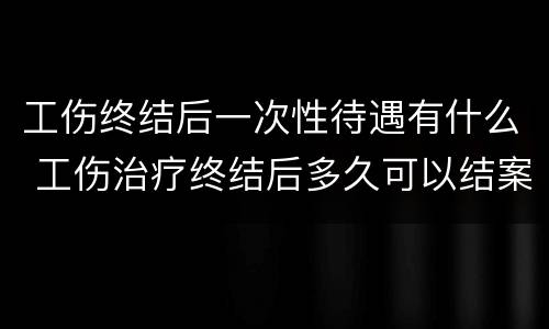 工伤终结后一次性待遇有什么 工伤治疗终结后多久可以结案