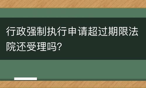 行政强制执行申请超过期限法院还受理吗？