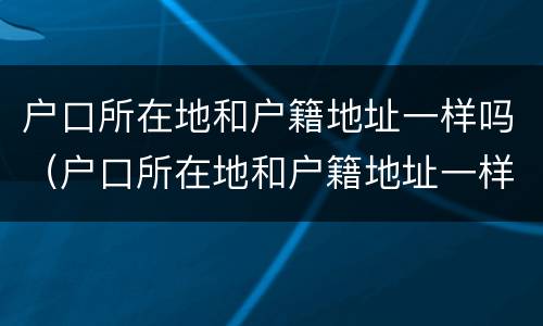 户口所在地和户籍地址一样吗（户口所在地和户籍地址一样吗怎么查）