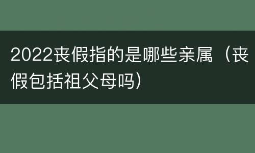 2022丧假指的是哪些亲属（丧假包括祖父母吗）