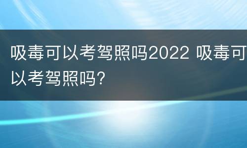 吸毒可以考驾照吗2022 吸毒可以考驾照吗?