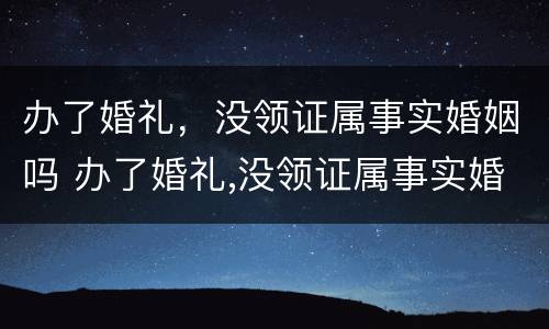 办了婚礼，没领证属事实婚姻吗 办了婚礼,没领证属事实婚姻吗怎么办