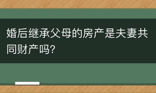 婚后继承父母的房产是夫妻共同财产吗？