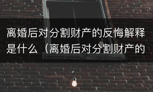 离婚后对分割财产的反悔解释是什么（离婚后对分割财产的反悔解释是什么）