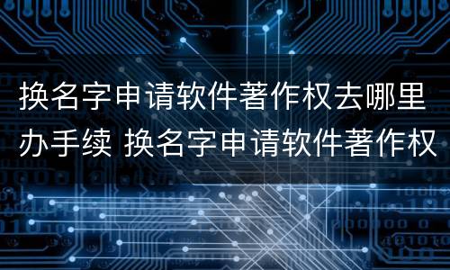 换名字申请软件著作权去哪里办手续 换名字申请软件著作权去哪里办手续呢