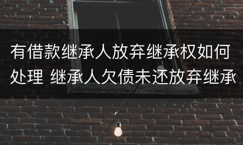 有借款继承人放弃继承权如何处理 继承人欠债未还放弃继承