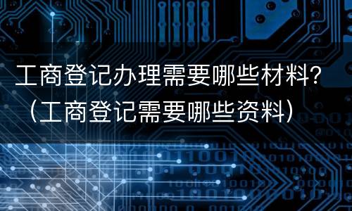 工商登记办理需要哪些材料？（工商登记需要哪些资料）