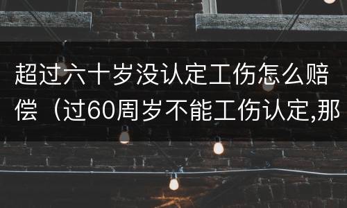 超过六十岁没认定工伤怎么赔偿（过60周岁不能工伤认定,那我们怎么办呢?）