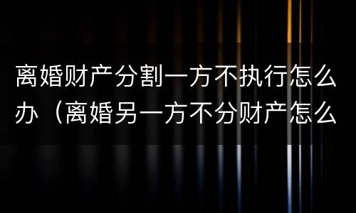 离婚财产分割一方不执行怎么办（离婚另一方不分财产怎么办）