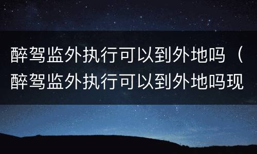 醉驾监外执行可以到外地吗（醉驾监外执行可以到外地吗现在）