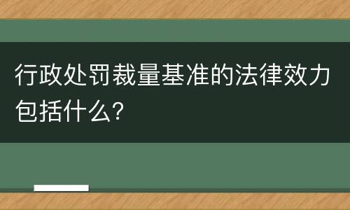 行政处罚裁量基准的法律效力包括什么？