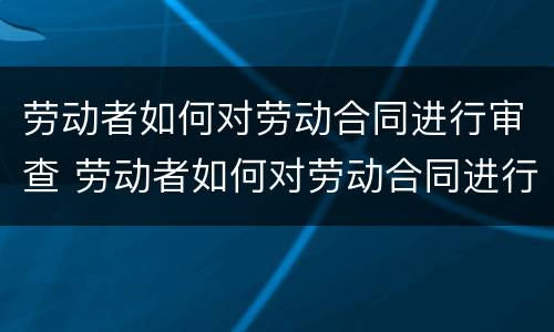 劳动者如何对劳动合同进行审查 劳动者如何对劳动合同进行审查工作