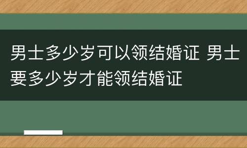 男士多少岁可以领结婚证 男士要多少岁才能领结婚证