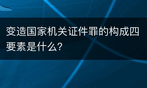 变造国家机关证件罪的构成四要素是什么？