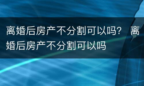 离婚后房产不分割可以吗？ 离婚后房产不分割可以吗