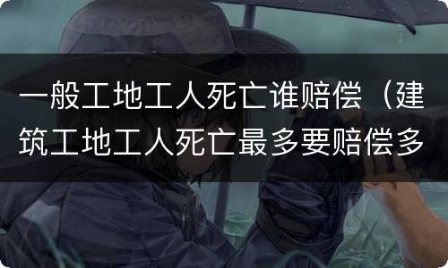 一般工地工人死亡谁赔偿（建筑工地工人死亡最多要赔偿多少）