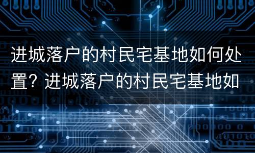 进城落户的村民宅基地如何处置? 进城落户的村民宅基地如何处置好