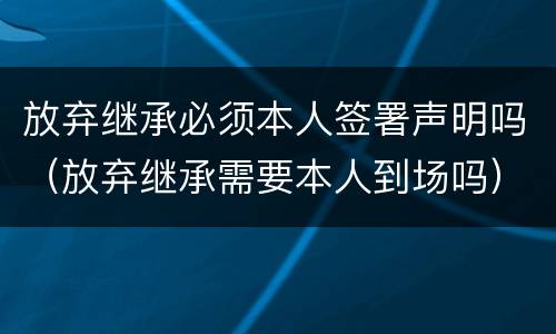 放弃继承必须本人签署声明吗（放弃继承需要本人到场吗）